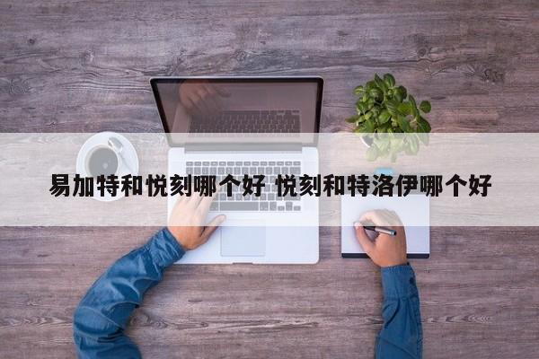 易加特和悦刻哪个好 悦刻和特洛伊哪个好