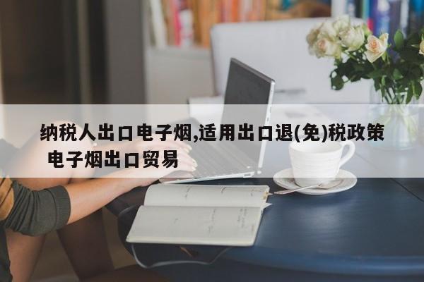 纳税人出口电子烟,适用出口退(免)税政策 电子烟出口贸易