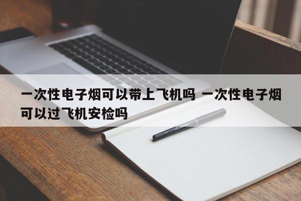 一次性电子烟可以带上飞机吗 一次性电子烟可以过飞机安检吗