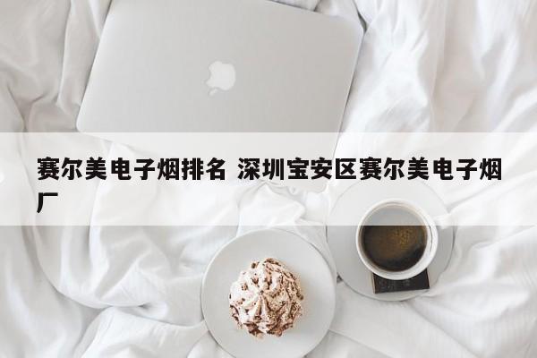 赛尔美电子烟排名 深圳宝安区赛尔美电子烟厂