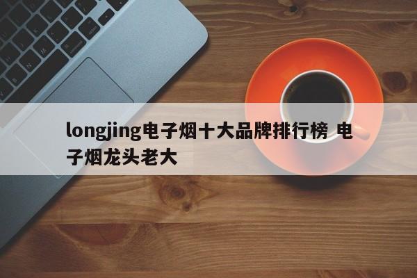 longjing电子烟十大品牌排行榜 电子烟龙头老大