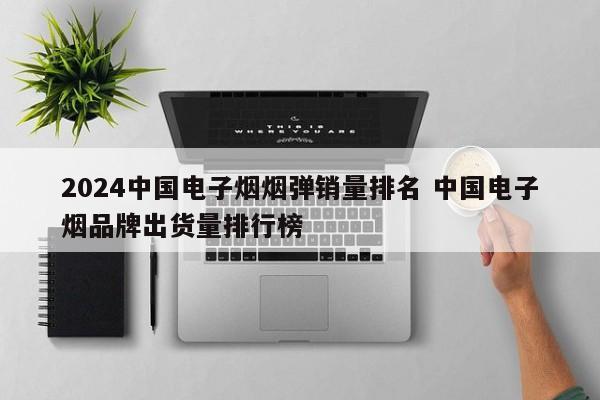 2024中国电子烟烟弹销量排名 中国电子烟品牌出货量排行榜