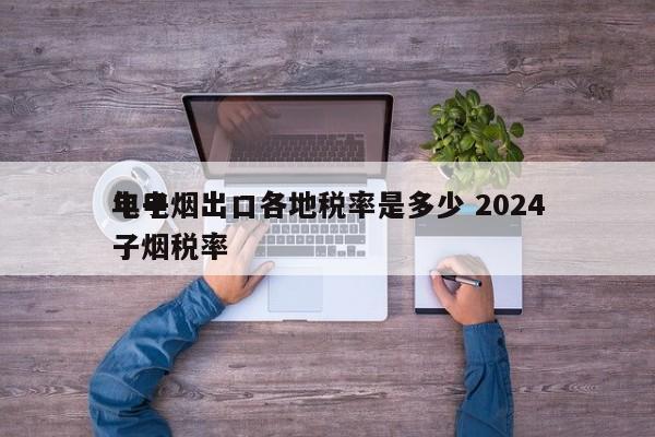 电子烟出口各地税率是多少 2024
年电子烟税率