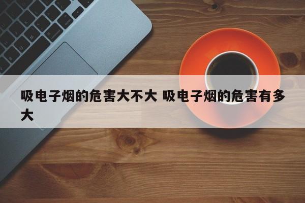 吸电子烟的危害大不大 吸电子烟的危害有多大
