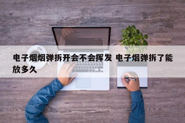 电子烟烟弹拆开会不会挥发 电子烟弹拆了能放多久