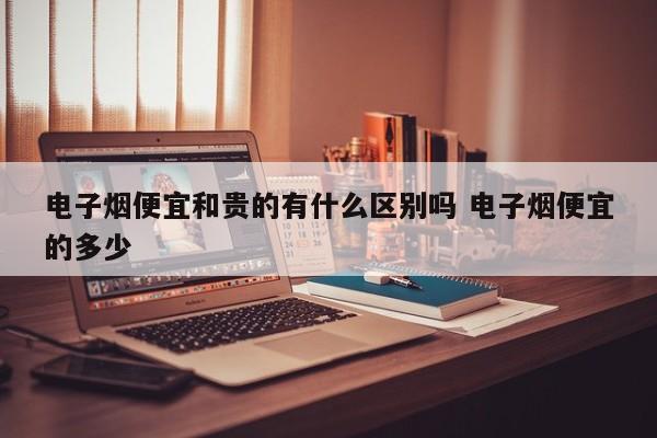 电子烟便宜和贵的有什么区别吗 电子烟便宜的多少