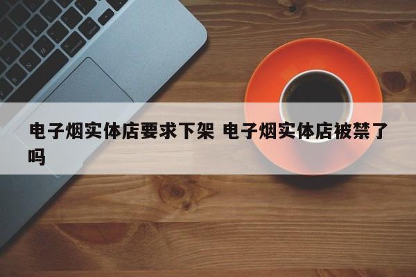 电子烟实体店要求下架 电子烟实体店被禁了吗