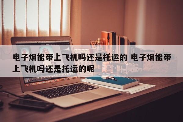 电子烟能带上飞机吗还是托运的 电子烟能带上飞机吗还是托运的呢
