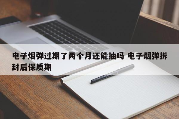 电子烟弹过期了两个月还能抽吗 电子烟弹拆封后保质期