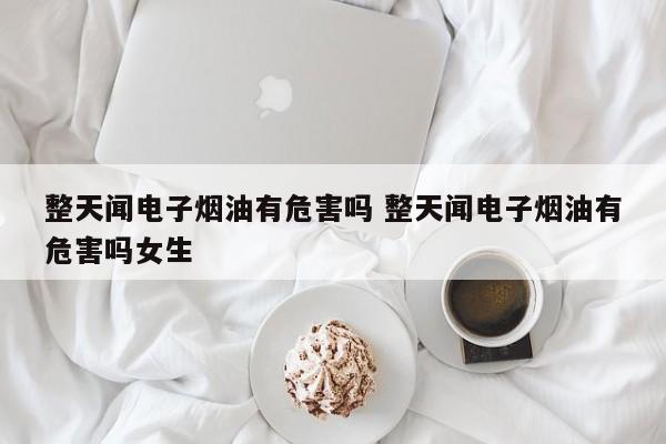 整天闻电子烟油有危害吗 整天闻电子烟油有危害吗女生