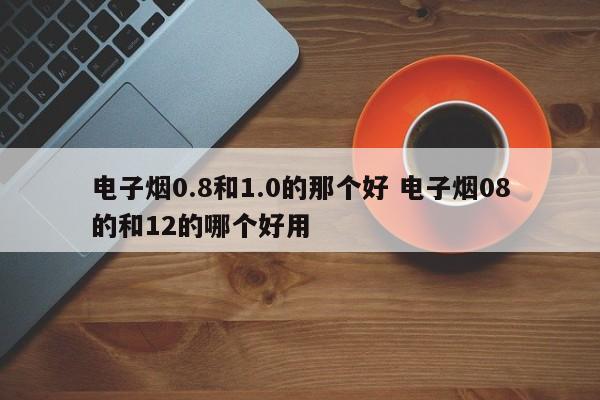 电子烟0.8和1.0的那个好 电子烟08的和12的哪个好用