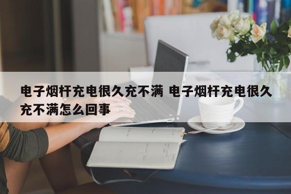 电子烟杆充电很久充不满 电子烟杆充电很久充不满怎么回事