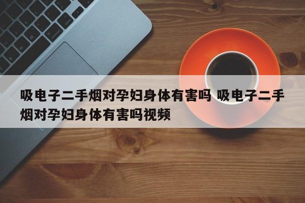 吸电子二手烟对孕妇身体有害吗 吸电子二手烟对孕妇身体有害吗视频