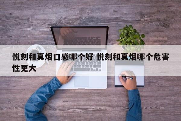 悦刻和真烟口感哪个好 悦刻和真烟哪个危害性更大