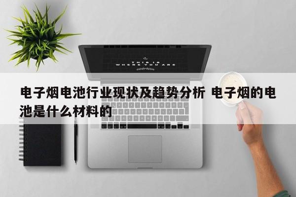 电子烟电池行业现状及趋势分析 电子烟的电池是什么材料的