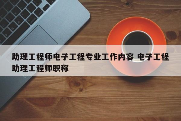 助理工程师电子工程专业工作内容 电子工程助理工程师职称