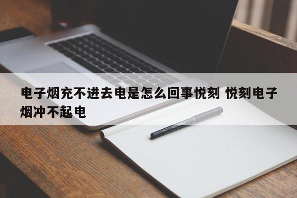 电子烟充不进去电是怎么回事悦刻 悦刻电子烟冲不起电