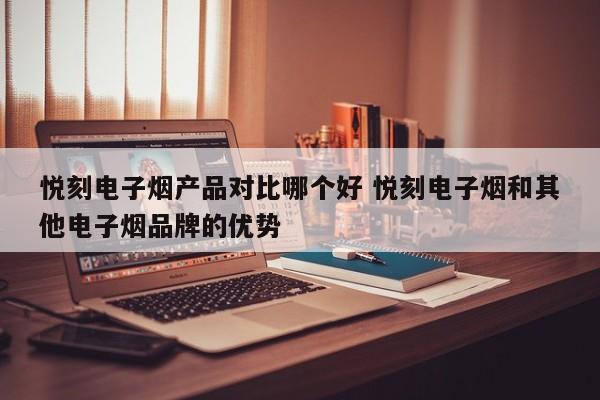 悦刻电子烟产品对比哪个好 悦刻电子烟和其他电子烟品牌的优势