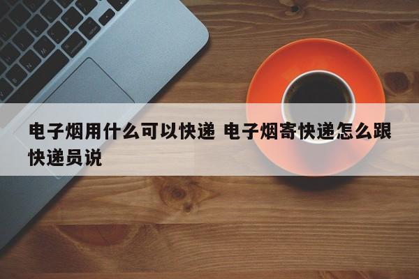 电子烟用什么可以快递 电子烟寄快递怎么跟快递员说