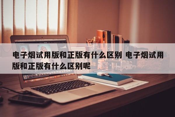 电子烟试用版和正版有什么区别 电子烟试用版和正版有什么区别呢