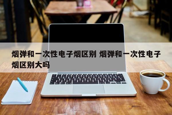 烟弹和一次性电子烟区别 烟弹和一次性电子烟区别大吗