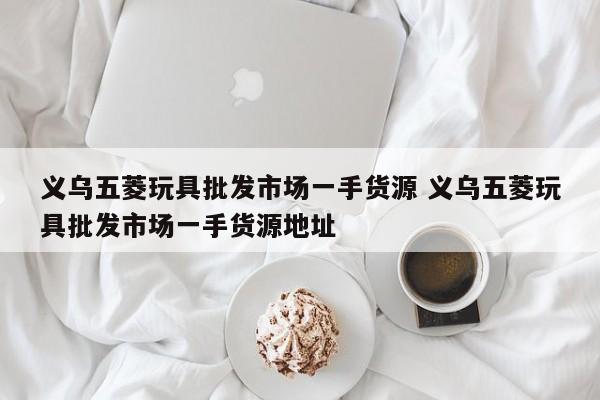 义乌五菱玩具批发市场一手货源 义乌五菱玩具批发市场一手货源地址
