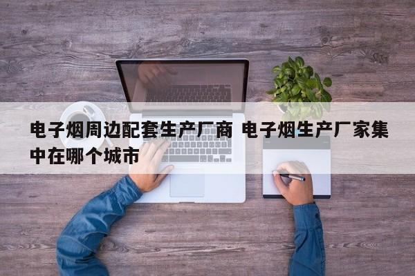 电子烟周边配套生产厂商 电子烟生产厂家集中在哪个城市