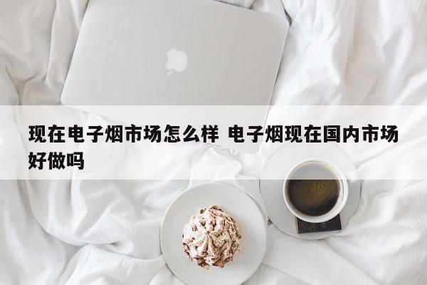 现在电子烟市场怎么样 电子烟现在国内市场好做吗