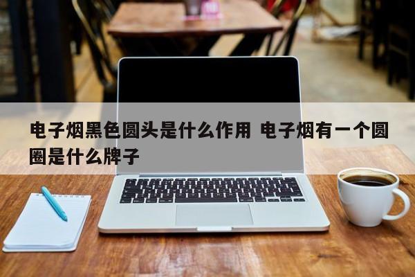 电子烟黑色圆头是什么作用 电子烟有一个圆圈是什么牌子