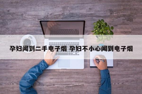 孕妇闻到二手电子烟 孕妇不小心闻到电子烟