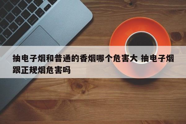 抽电子烟和普通的香烟哪个危害大 抽电子烟跟正规烟危害吗