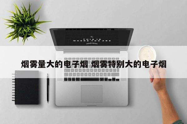 烟雾量大的电子烟 烟雾特别大的电子烟
