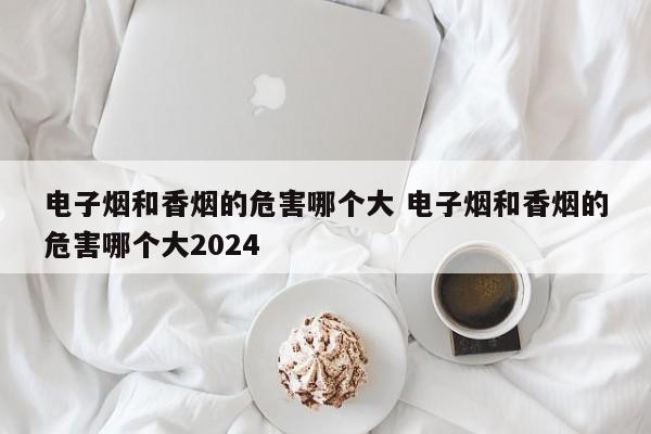 电子烟和香烟的危害哪个大 电子烟和香烟的危害哪个大2024
