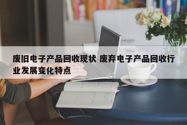 废旧电子产品回收现状 废弃电子产品回收行业发展变化特点
