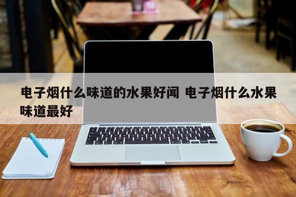 电子烟什么味道的水果好闻 电子烟什么水果味道最好