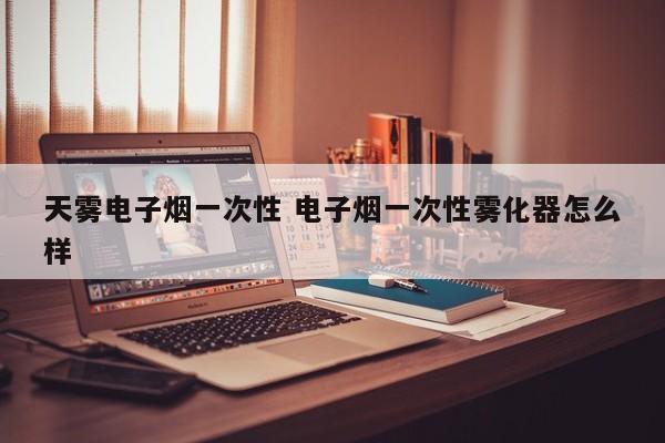 天雾电子烟一次性 电子烟一次性雾化器怎么样