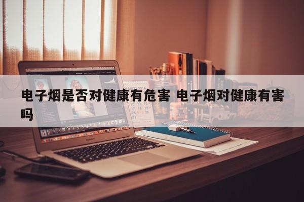 电子烟是否对健康有危害 电子烟对健康有害吗