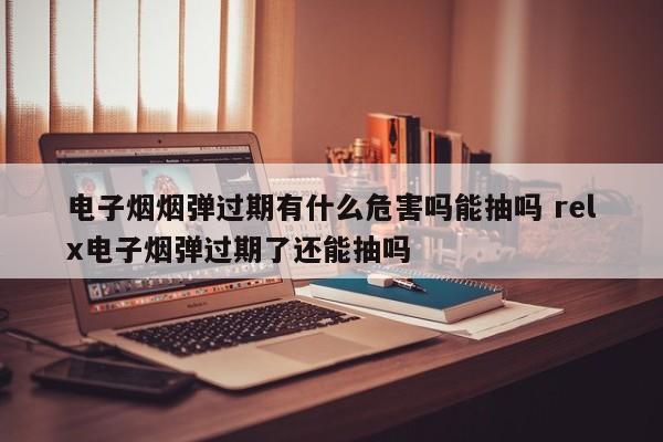 电子烟烟弹过期有什么危害吗能抽吗 relx电子烟弹过期了还能抽吗