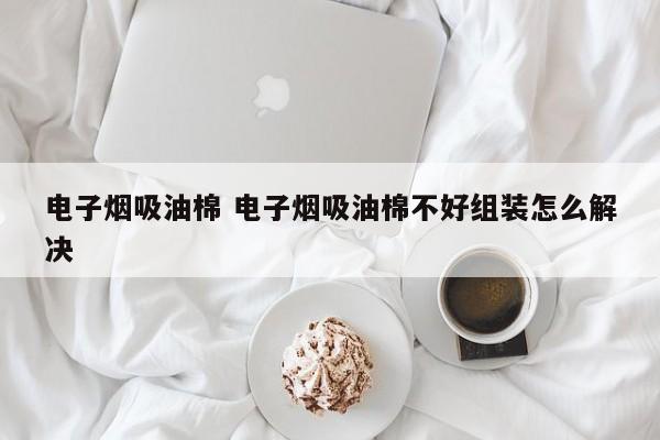 电子烟吸油棉 电子烟吸油棉不好组装怎么解决
