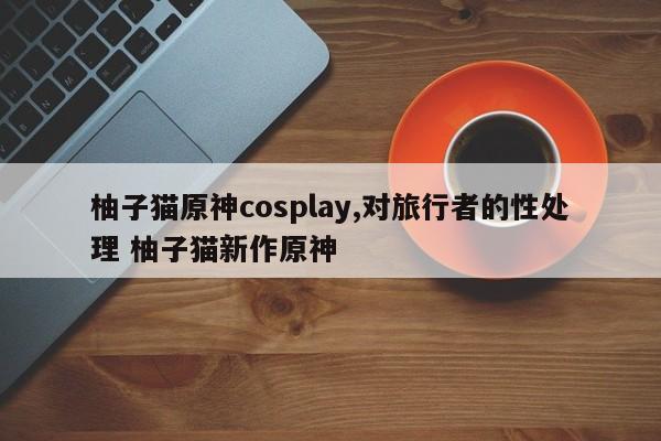 柚子猫原神cosplay,对旅行者的性处理 柚子猫新作原神