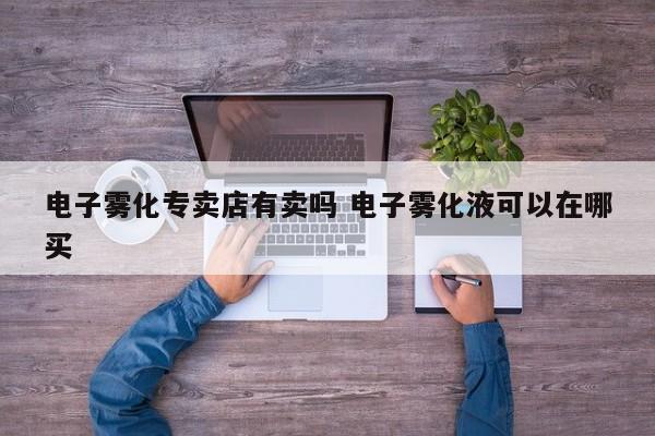 电子雾化专卖店有卖吗 电子雾化液可以在哪买
