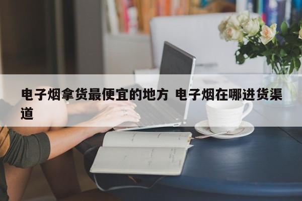 电子烟拿货最便宜的地方 电子烟在哪进货渠道