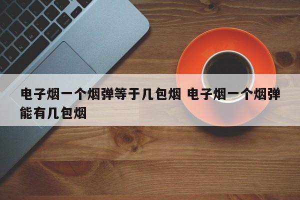 电子烟一个烟弹等于几包烟 电子烟一个烟弹能有几包烟