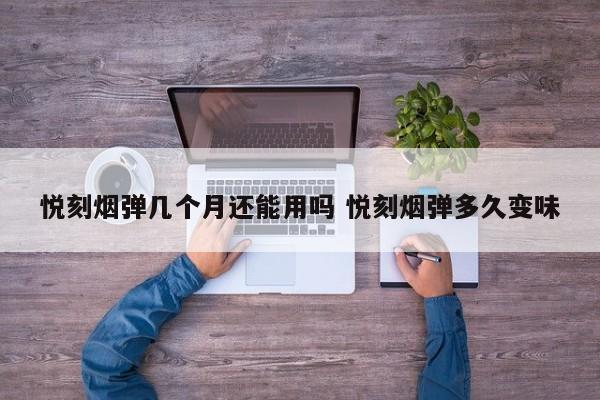 悦刻烟弹几个月还能用吗 悦刻烟弹多久变味