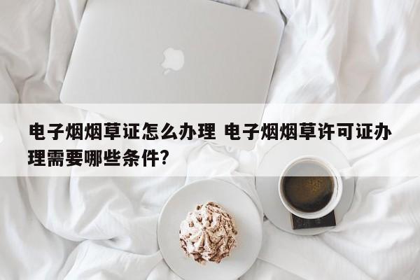 电子烟烟草证怎么办理 电子烟烟草许可证办理需要哪些条件?