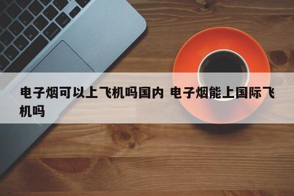 电子烟可以上飞机吗国内 电子烟能上国际飞机吗