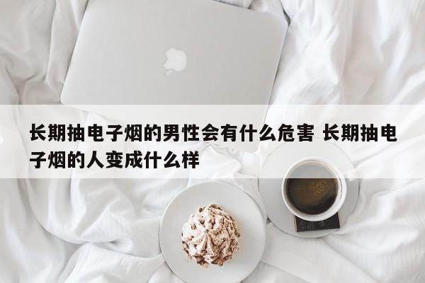 长期抽电子烟的男性会有什么危害 长期抽电子烟的人变成什么样