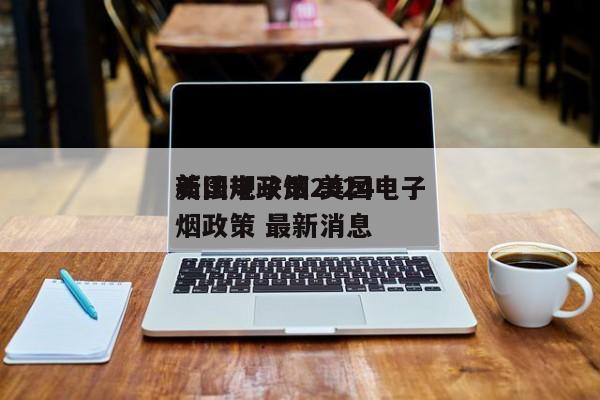 美国电子烟2024
新法规政策 美国电子烟政策 最新消息