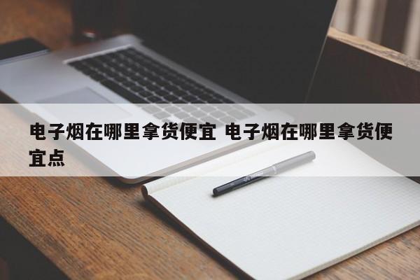 电子烟在哪里拿货便宜 电子烟在哪里拿货便宜点
