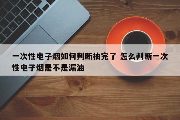一次性电子烟如何判断抽完了 怎么判断一次性电子烟是不是漏油